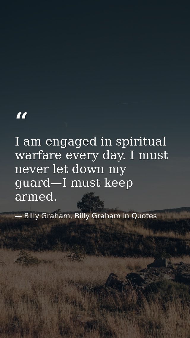 I am engaged in spiritual warfare every day. I must never let down my guard—I must keep armed. — Billy Graham, Billy Graham in Quotes