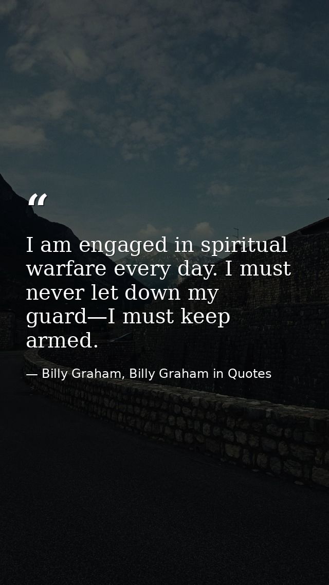 I am engaged in spiritual warfare every day. I must never let down my guard—I must keep armed. — Billy Graham, Billy Graham in Quotes