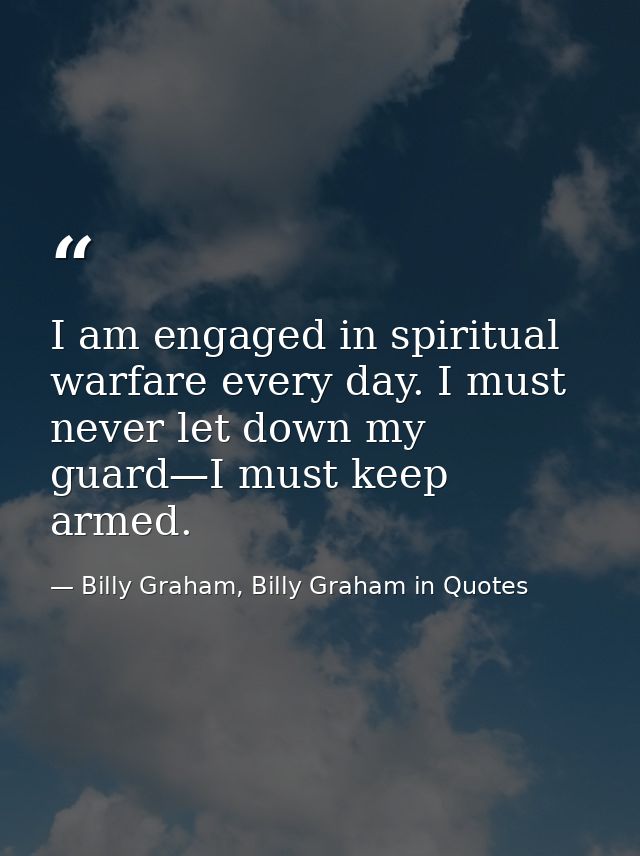 I am engaged in spiritual warfare every day. I must never let down my guard—I must keep armed. — Billy Graham, Billy Graham in Quotes
