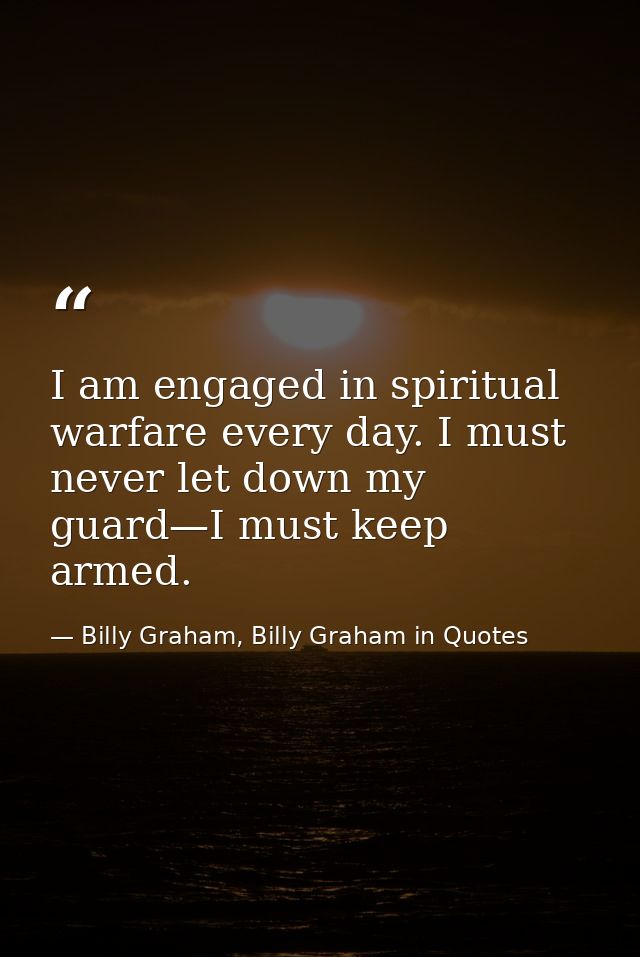 I am engaged in spiritual warfare every day. I must never let down my guard—I must keep armed. — Billy Graham, Billy Graham in Quotes
