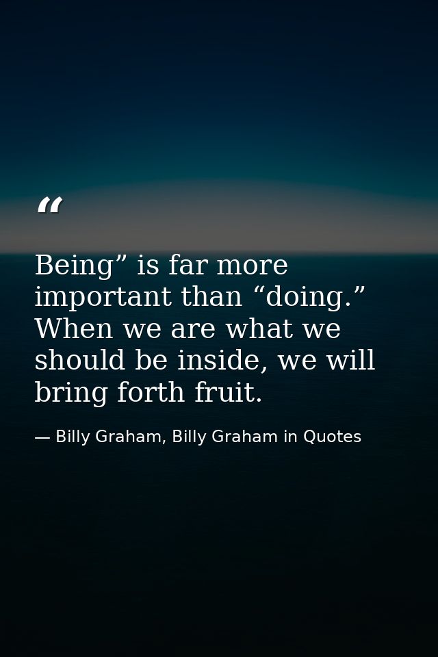Being” is far more important than “doing.” When we are what we should be inside, we will bring forth fruit. — Billy Graham, Billy Graham in Quotes