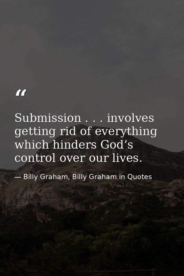 Submission . . . involves getting rid of everything which hinders God’s control over our lives. — Billy Graham, Billy Graham in Quotes