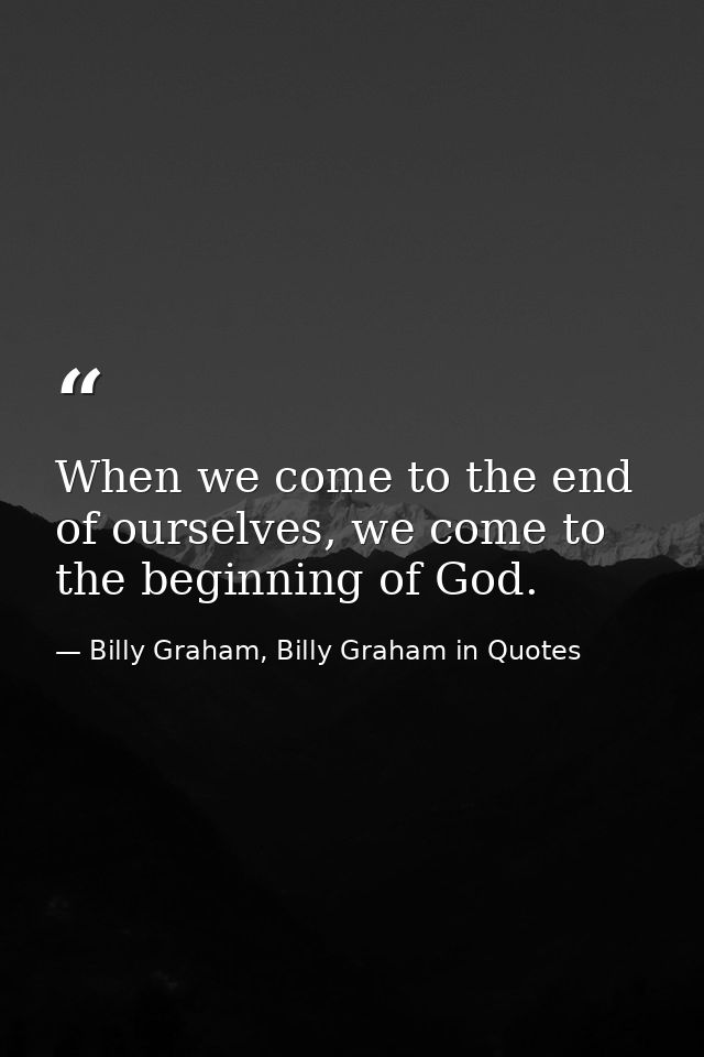When we come to the end of ourselves, we come to the beginning of God. — Billy Graham, Billy Graham in Quotes