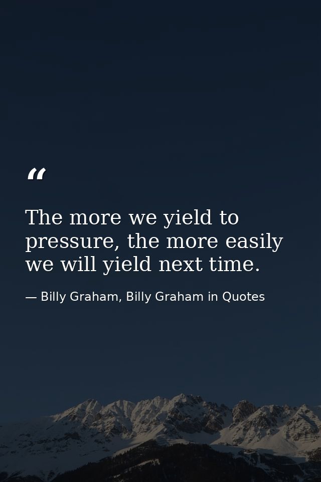 The more we yield to pressure, the more easily we will yield next time. — Billy Graham, Billy Graham in Quotes