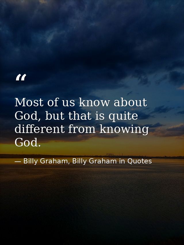 Most of us know about God, but that is quite different from knowing God. — Billy Graham, Billy Graham in Quotes