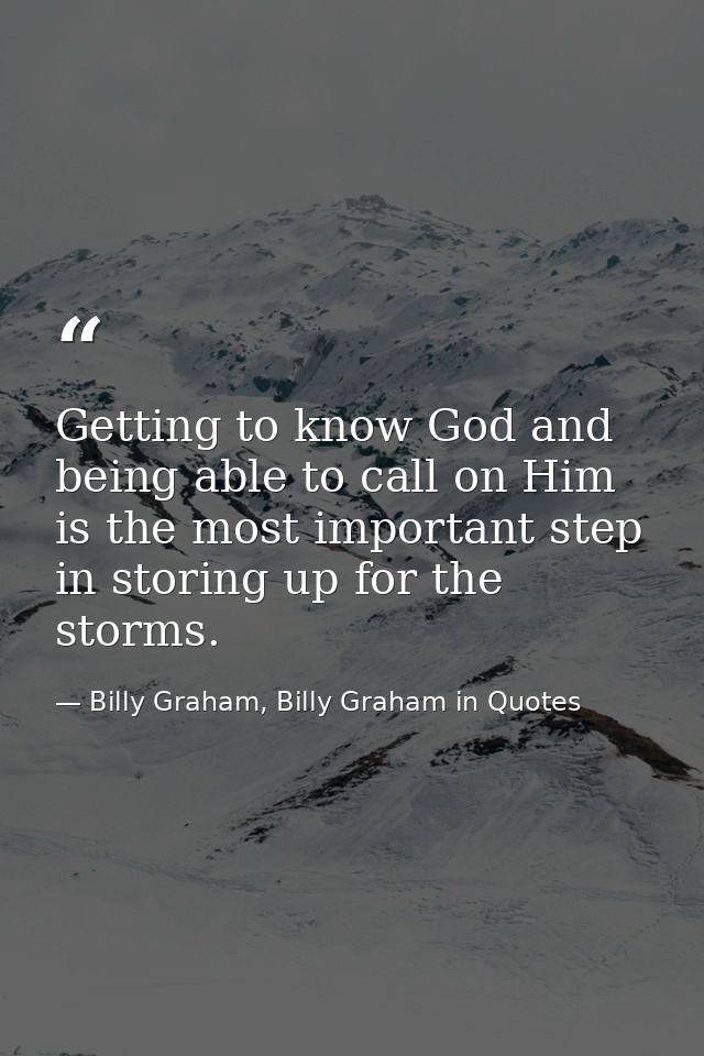 Getting to know God and being able to call on Him is the most important step in storing up for the storms. — Billy Graham, Billy Graham in Quotes