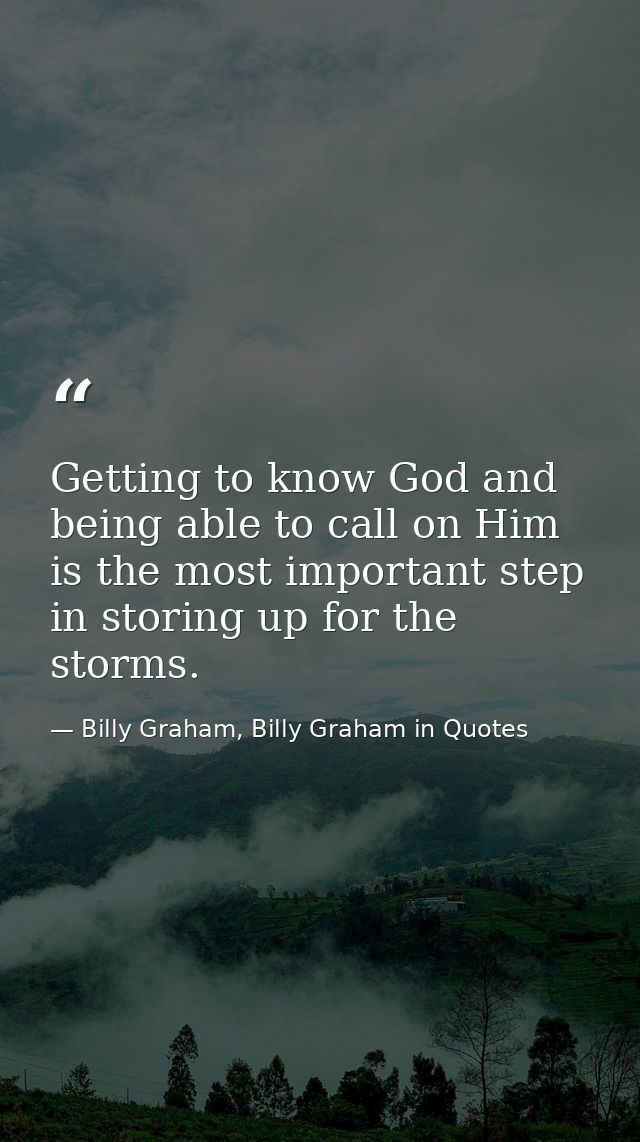 Getting to know God and being able to call on Him is the most important step in storing up for the storms. — Billy Graham, Billy Graham in Quotes