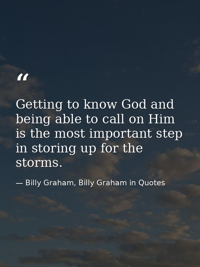 Getting to know God and being able to call on Him is the most important step in storing up for the storms. — Billy Graham, Billy Graham in Quotes