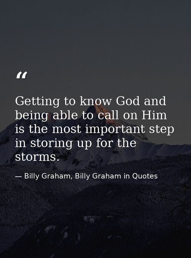 Getting to know God and being able to call on Him is the most important step in storing up for the storms. — Billy Graham, Billy Graham in Quotes