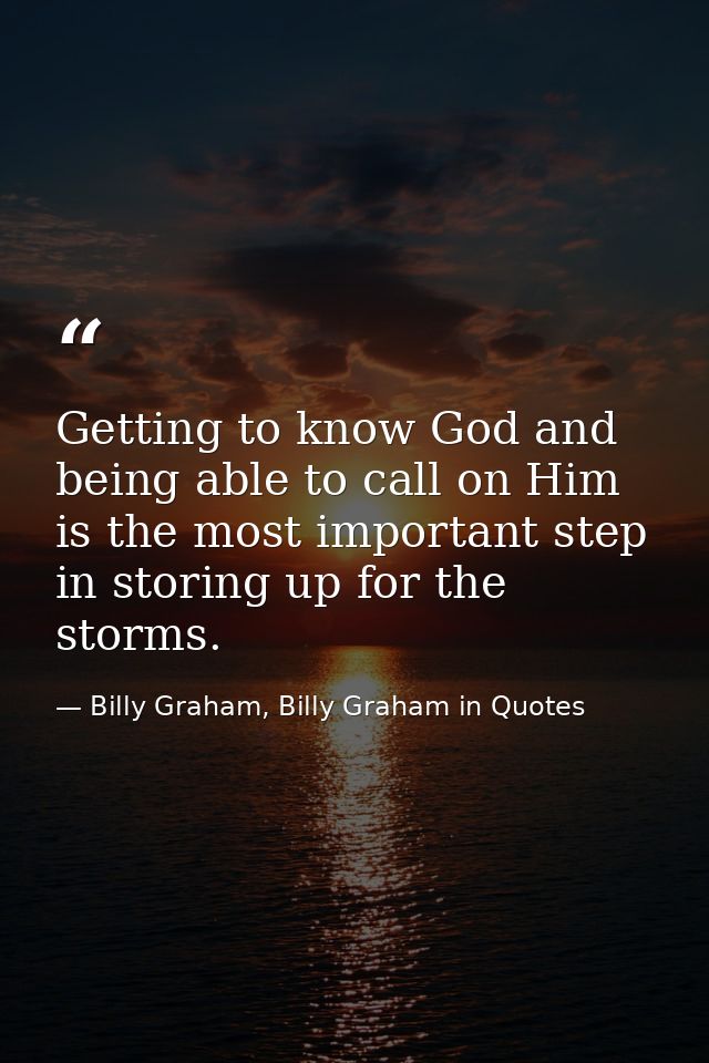 Getting to know God and being able to call on Him is the most important step in storing up for the storms. — Billy Graham, Billy Graham in Quotes