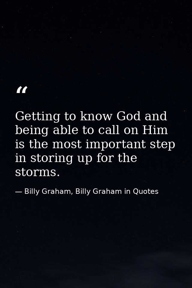 Getting to know God and being able to call on Him is the most important step in storing up for the storms. — Billy Graham, Billy Graham in Quotes