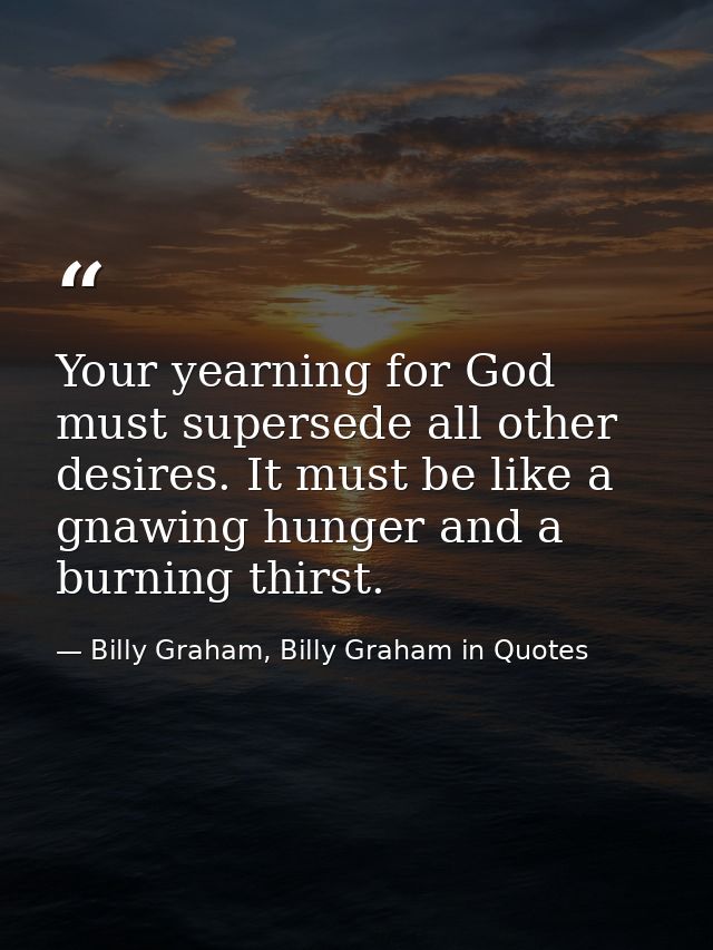 Your yearning for God must supersede all other desires. It must be like a gnawing hunger and a burning thirst. — Billy Graham, Billy Graham in Quotes