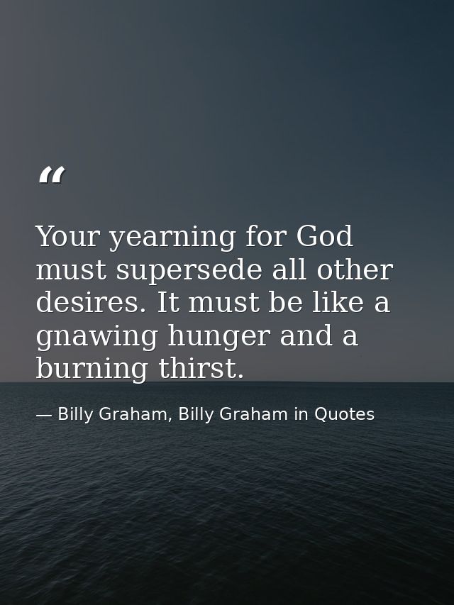 Your yearning for God must supersede all other desires. It must be like a gnawing hunger and a burning thirst. — Billy Graham, Billy Graham in Quotes