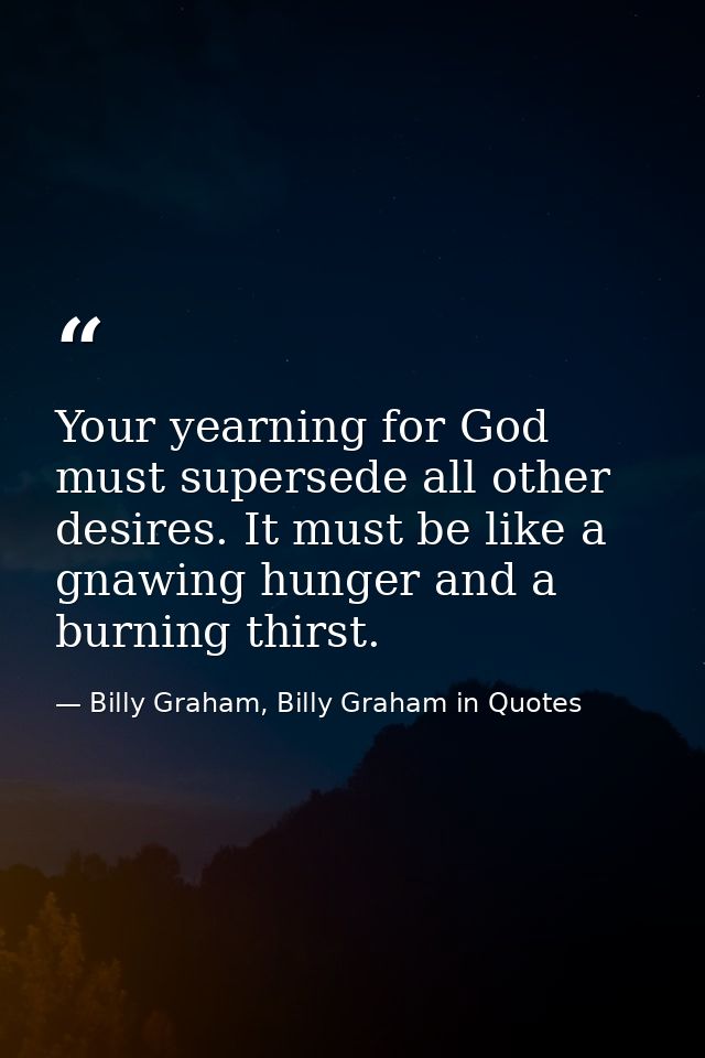 Your yearning for God must supersede all other desires. It must be like a gnawing hunger and a burning thirst. — Billy Graham, Billy Graham in Quotes