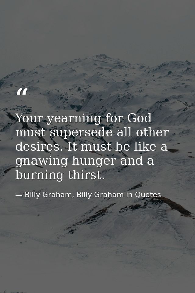 Your yearning for God must supersede all other desires. It must be like a gnawing hunger and a burning thirst. — Billy Graham, Billy Graham in Quotes