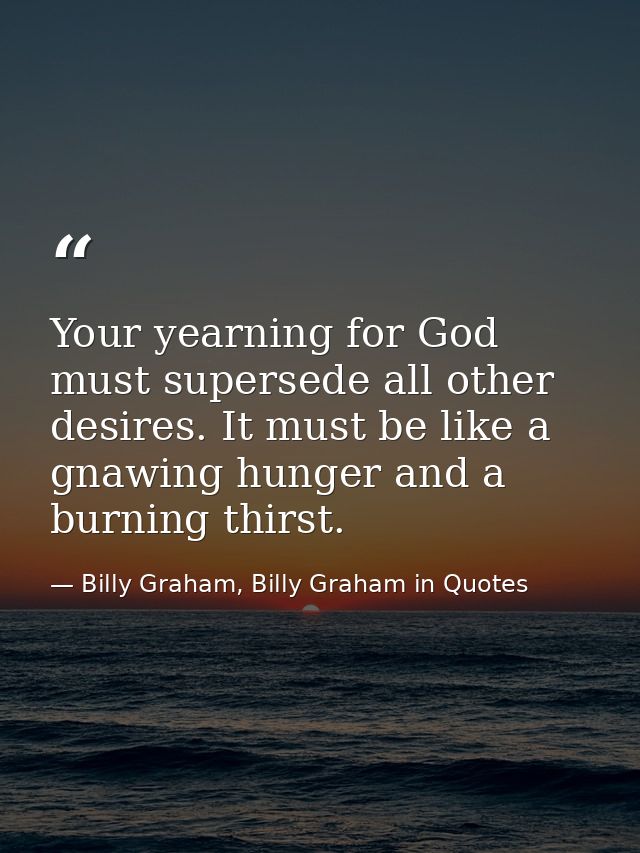 Your yearning for God must supersede all other desires. It must be like a gnawing hunger and a burning thirst. — Billy Graham, Billy Graham in Quotes