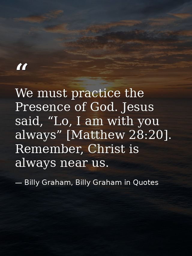 We must practice the Presence of God. Jesus said, “Lo, I am with you always” [Matthew 28:20]. Remember, Christ is always — Billy Graham, Billy Graham in Quotes