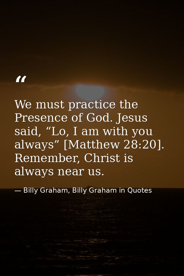 We must practice the Presence of God. Jesus said, “Lo, I am with you always” [Matthew 28:20]. Remember, Christ is always — Billy Graham, Billy Graham in Quotes