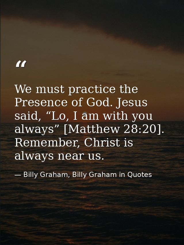 We must practice the Presence of God. Jesus said, “Lo, I am with you always” [Matthew 28:20]. Remember, Christ is always — Billy Graham, Billy Graham in Quotes