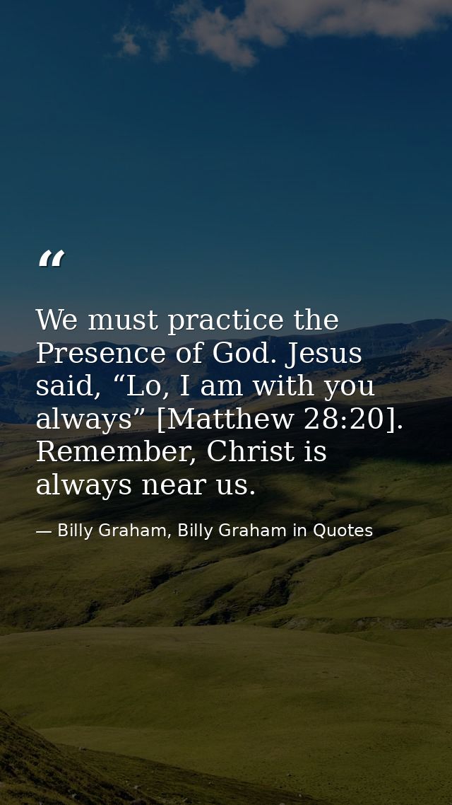 We must practice the Presence of God. Jesus said, “Lo, I am with you always” [Matthew 28:20]. Remember, Christ is always — Billy Graham, Billy Graham in Quotes