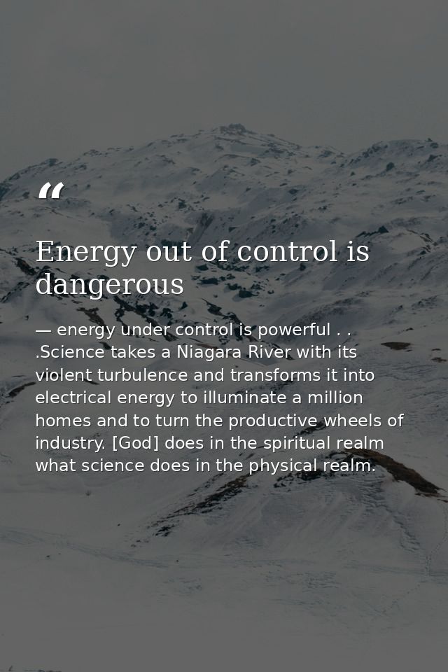 Energy out of control is dangerous — energy under control is powerful . . .Science takes a Niagara River with its violent turbulence and transforms it into electrical energy to illuminate a million homes and to turn the productive wheels of industry. [God] does in the spiritual realm what science does in the physical realm.