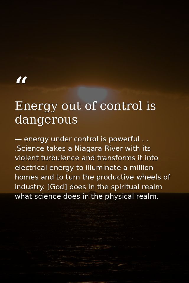 Energy out of control is dangerous — energy under control is powerful . . .Science takes a Niagara River with its violent turbulence and transforms it into electrical energy to illuminate a million homes and to turn the productive wheels of industry. [God] does in the spiritual realm what science does in the physical realm.