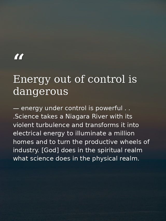 Energy out of control is dangerous — energy under control is powerful . . .Science takes a Niagara River with its violent turbulence and transforms it into electrical energy to illuminate a million homes and to turn the productive wheels of industry. [God] does in the spiritual realm what science does in the physical realm.