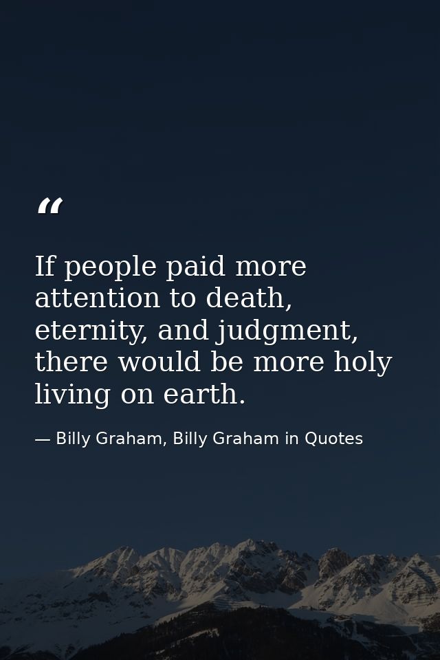 If people paid more attention to death, eternity, and judgment, there would be more holy living on earth. — Billy Graham, Billy Graham in Quotes