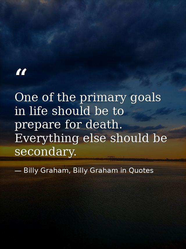 One of the primary goals in life should be to prepare for death. Everything else should be secondary. — Billy Graham, Billy Graham in Quotes