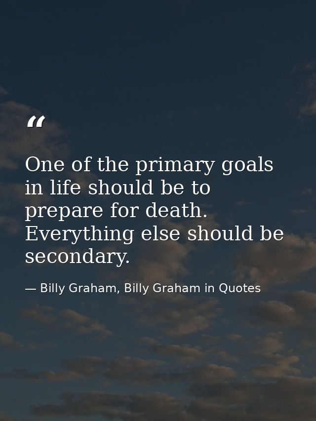 One of the primary goals in life should be to prepare for death. Everything else should be secondary. — Billy Graham, Billy Graham in Quotes