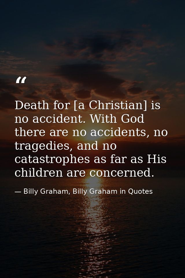 Death for [a Christian] is no accident. With God there are no accidents, no tragedies, and no catastrophes as far as His — Billy Graham, Billy Graham in Quotes