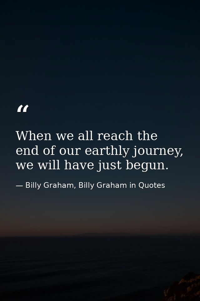 When we all reach the end of our earthly journey, we will have just begun. — Billy Graham, Billy Graham in Quotes