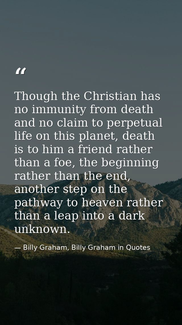 Though the Christian has no immunity from death and no claim to perpetual life on this planet, death is to him a friend  — Billy Graham, Billy Graham in Quotes