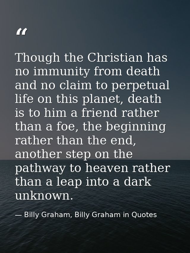 Though the Christian has no immunity from death and no claim to perpetual life on this planet, death is to him a friend  — Billy Graham, Billy Graham in Quotes