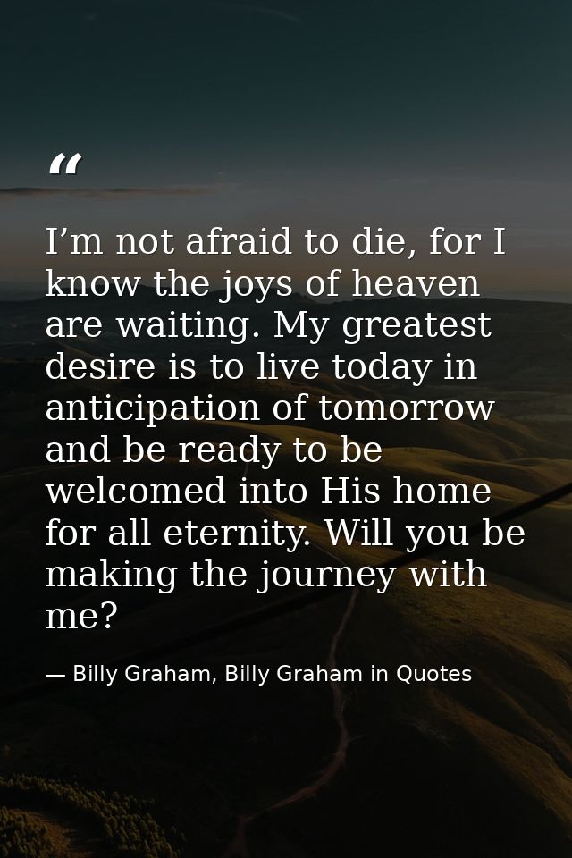 I’m not afraid to die, for I know the joys of heaven are waiting. My greatest desire is to live today in anticipation of — Billy Graham, Billy Graham in Quotes