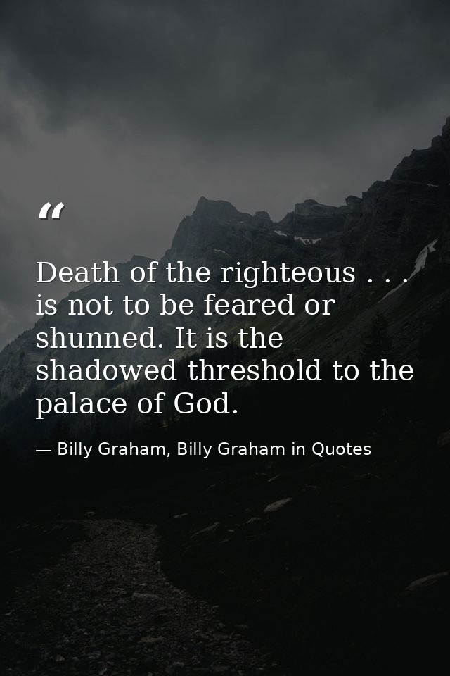 Death of the righteous . . . is not to be feared or shunned. It is the shadowed threshold to the palace of God. — Billy Graham, Billy Graham in Quotes