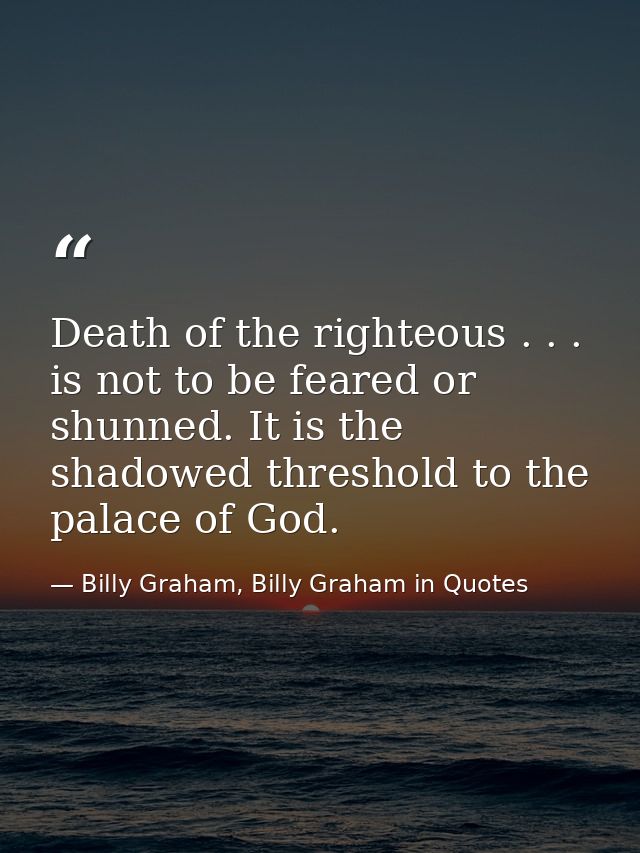 Death of the righteous . . . is not to be feared or shunned. It is the shadowed threshold to the palace of God. — Billy Graham, Billy Graham in Quotes