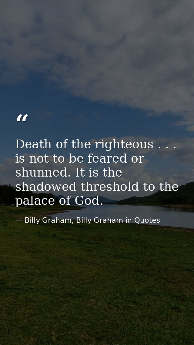 Death of the righteous . . . is not to be feared or shunned. It is the shadowed threshold to the palace of God. — Billy Graham, Billy Graham in Quotes