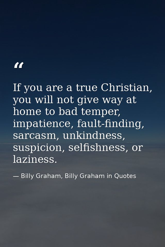 If you are a true Christian, you will not give way at home to bad temper, impatience, fault-finding, sarcasm, unkindness — Billy Graham, Billy Graham in Quotes