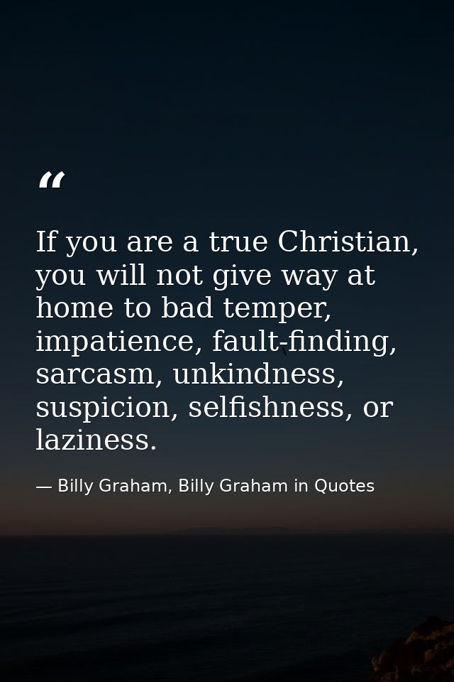 If you are a true Christian, you will not give way at home to bad temper, impatience, fault-finding, sarcasm, unkindness — Billy Graham, Billy Graham in Quotes