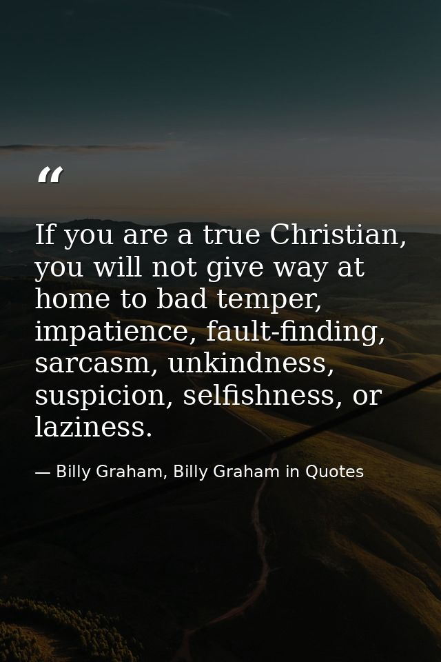 If you are a true Christian, you will not give way at home to bad temper, impatience, fault-finding, sarcasm, unkindness — Billy Graham, Billy Graham in Quotes