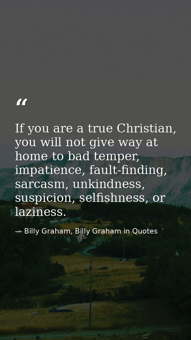 If you are a true Christian, you will not give way at home to bad temper, impatience, fault-finding, sarcasm, unkindness — Billy Graham, Billy Graham in Quotes