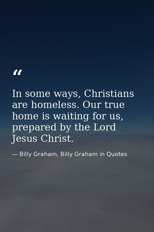In some ways, Christians are homeless. Our true home is waiting for us, prepared by the Lord Jesus Christ. — Billy Graham, Billy Graham in Quotes
