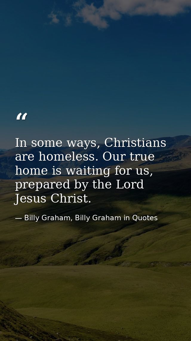 In some ways, Christians are homeless. Our true home is waiting for us, prepared by the Lord Jesus Christ. — Billy Graham, Billy Graham in Quotes