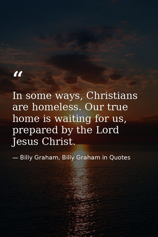 In some ways, Christians are homeless. Our true home is waiting for us, prepared by the Lord Jesus Christ. — Billy Graham, Billy Graham in Quotes