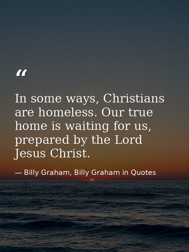 In some ways, Christians are homeless. Our true home is waiting for us, prepared by the Lord Jesus Christ. — Billy Graham, Billy Graham in Quotes