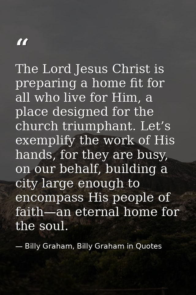 The Lord Jesus Christ is preparing a home fit for all who live for Him, a place designed for the church triumphant. Let’ — Billy Graham, Billy Graham in Quotes