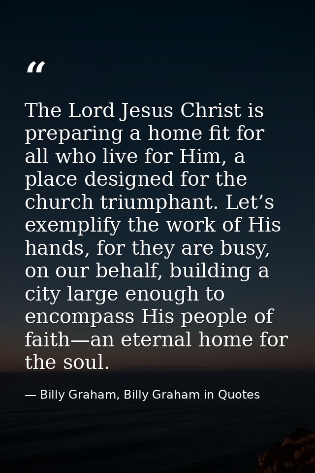The Lord Jesus Christ is preparing a home fit for all who live for Him, a place designed for the church triumphant. Let’ — Billy Graham, Billy Graham in Quotes