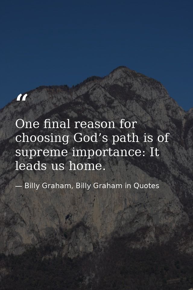 One final reason for choosing God’s path is of supreme importance: It leads us home. — Billy Graham, Billy Graham in Quotes