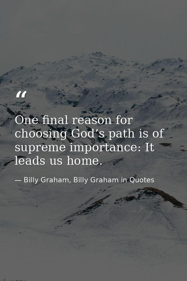 One final reason for choosing God’s path is of supreme importance: It leads us home. — Billy Graham, Billy Graham in Quotes